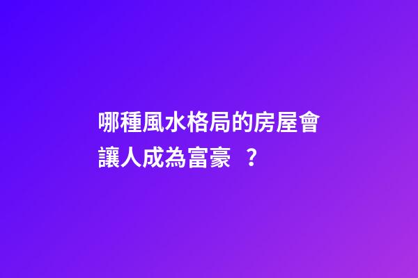 哪種風水格局的房屋會讓人成為富豪？